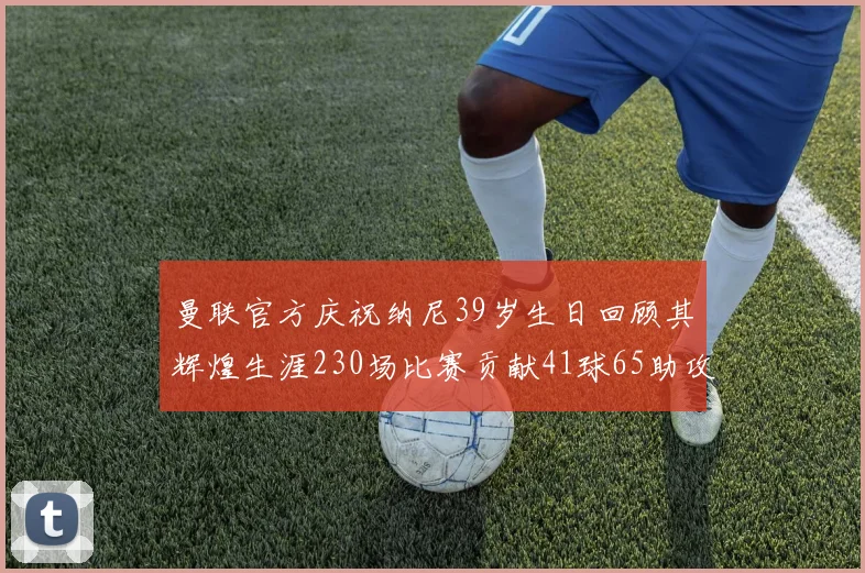 曼联官方庆祝纳尼39岁生日回顾其辉煌生涯230场比赛贡献41球65助攻