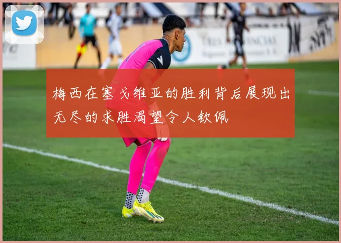 梅西在塞戈维亚的胜利背后展现出无尽的求胜渴望令人钦佩