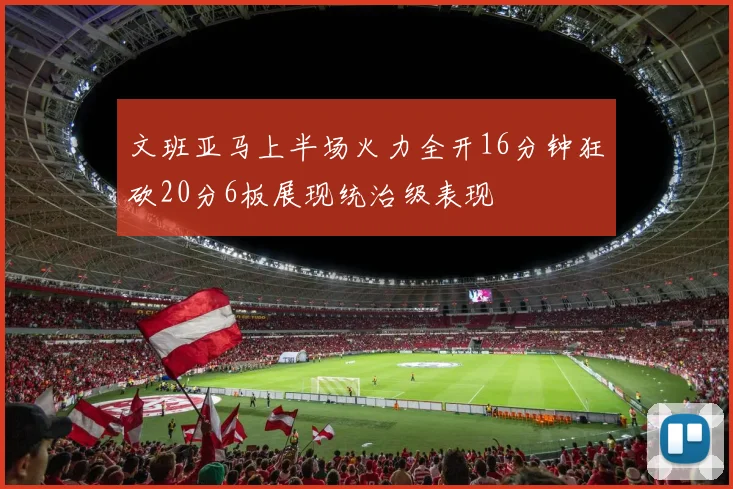 文班亚马上半场火力全开16分钟狂砍20分6板展现统治级表现