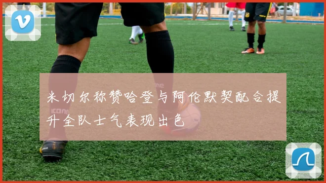 米切尔称赞哈登与阿伦默契配合提升全队士气表现出色