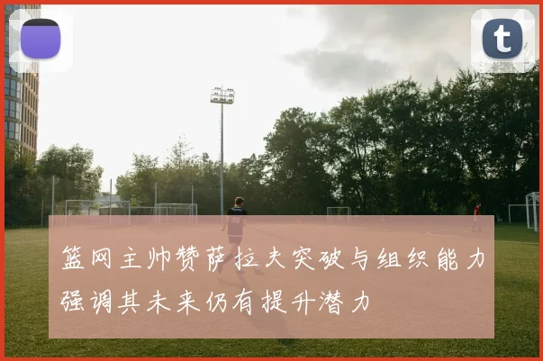 篮网主帅赞萨拉夫突破与组织能力强调其未来仍有提升潜力