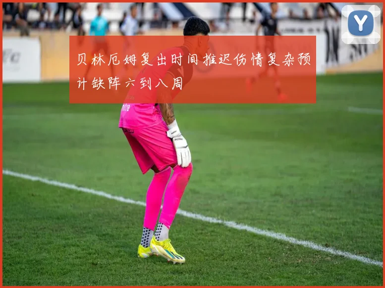 贝林厄姆复出时间推迟伤情复杂预计缺阵六到八周