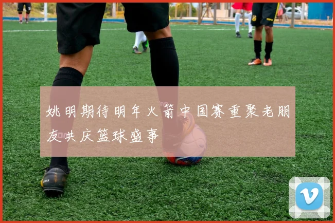 姚明期待明年火箭中国赛重聚老朋友共庆篮球盛事