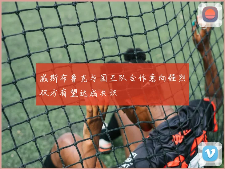 威斯布鲁克与国王队合作意向强烈双方有望达成共识