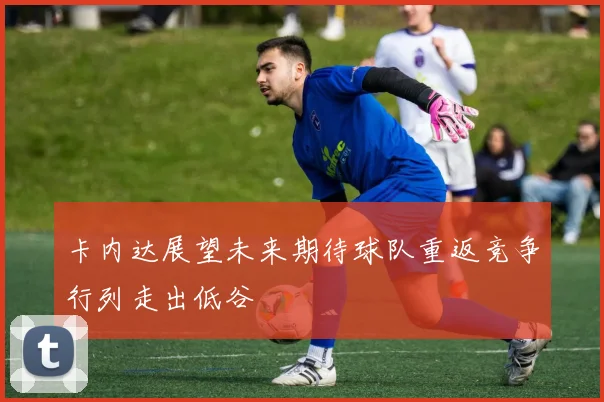 卡内达展望未来期待球队重返竞争行列走出低谷
