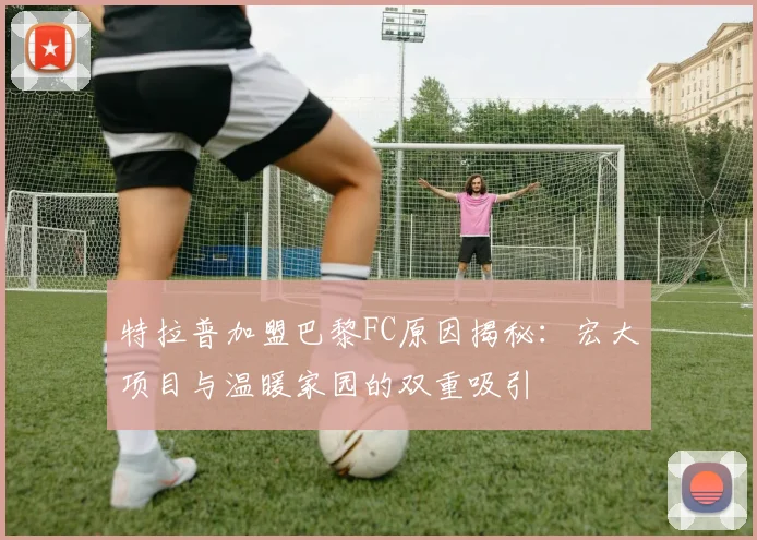 特拉普加盟巴黎FC原因揭秘：宏大项目与温暖家园的双重吸引