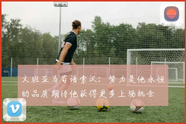 文班亚马寄语索汉：努力是他永恒的品质期待他获得更多上场机会