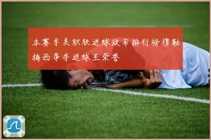 本赛季美职联进球效率排行榜穆勒梅西争夺进球王荣誉