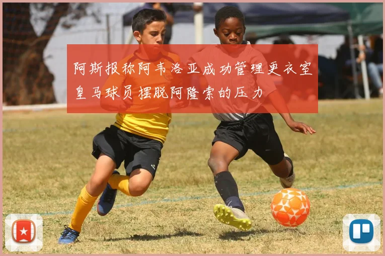 阿斯报称阿韦洛亚成功管理更衣室皇马球员摆脱阿隆索的压力