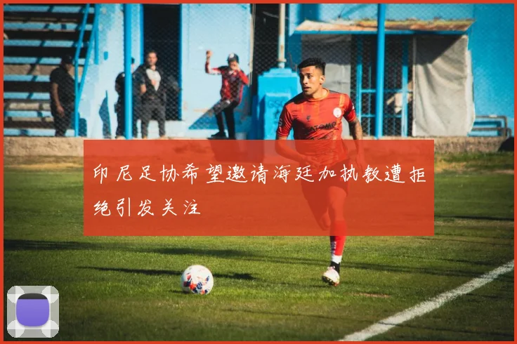 印尼足协希望邀请海廷加执教遭拒绝引发关注