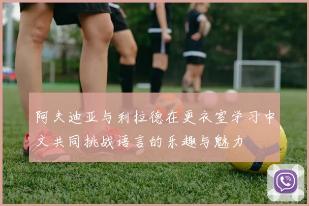 阿夫迪亚与利拉德在更衣室学习中文共同挑战语言的乐趣与魅力
