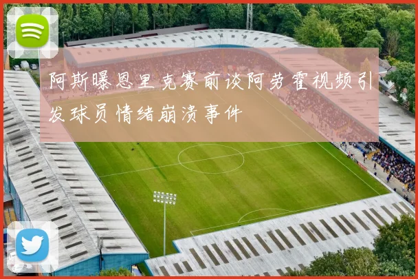 阿斯曝恩里克赛前谈阿劳霍视频引发球员情绪崩溃事件
