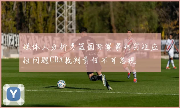 媒体人分析男篮国际赛事判罚适应性问题CBA裁判责任不可忽视