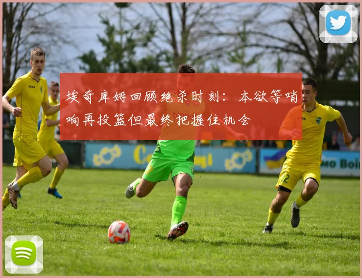 埃奇库姆回顾绝杀时刻：本欲等哨响再投篮但最终把握住机会