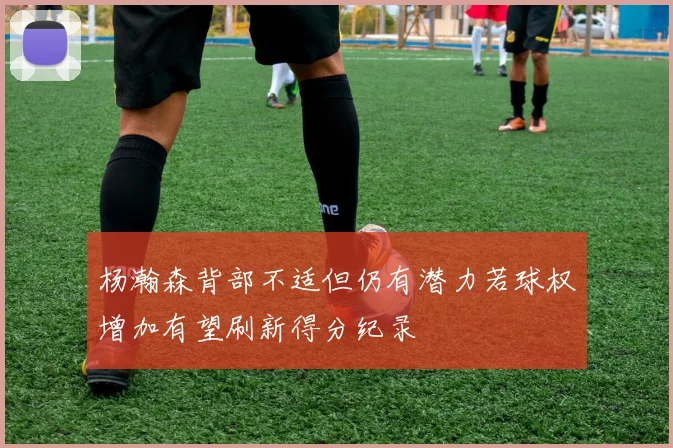 杨瀚森背部不适但仍有潜力若球权增加有望刷新得分纪录