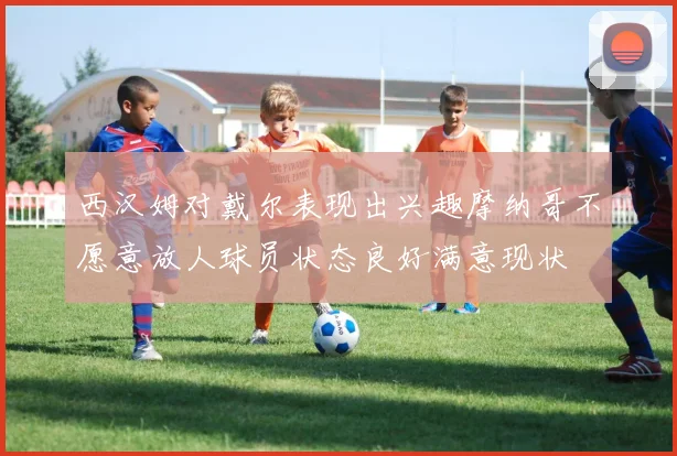 西汉姆对戴尔表现出兴趣摩纳哥不愿意放人球员状态良好满意现状