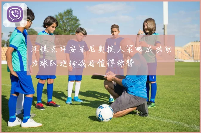 津媒点评安东尼奥换人策略成功助力球队逆转战局值得称赞