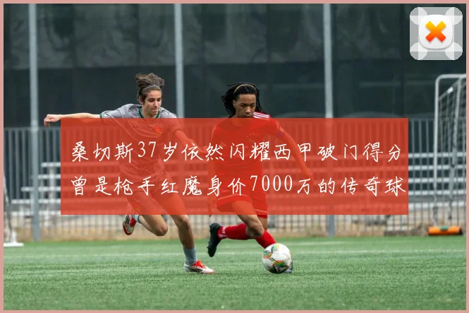 桑切斯37岁依然闪耀西甲破门得分曾是枪手红魔身价7000万的传奇球星