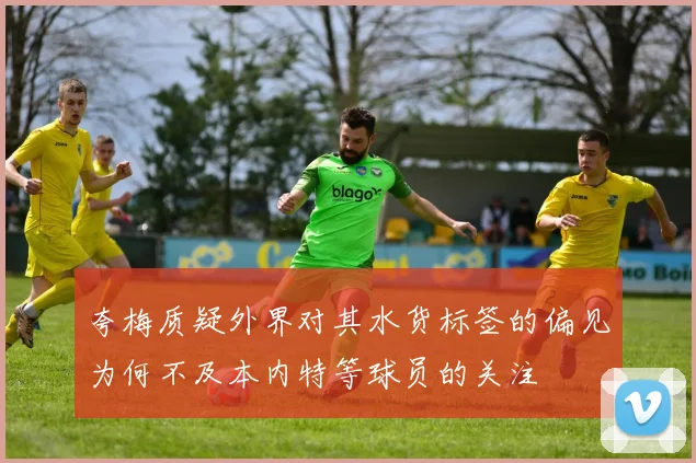 夸梅质疑外界对其水货标签的偏见为何不及本内特等球员的关注