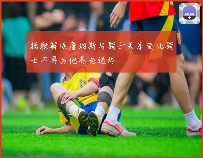杨毅解读詹姆斯与骑士关系变化骑士不再为他养老送终