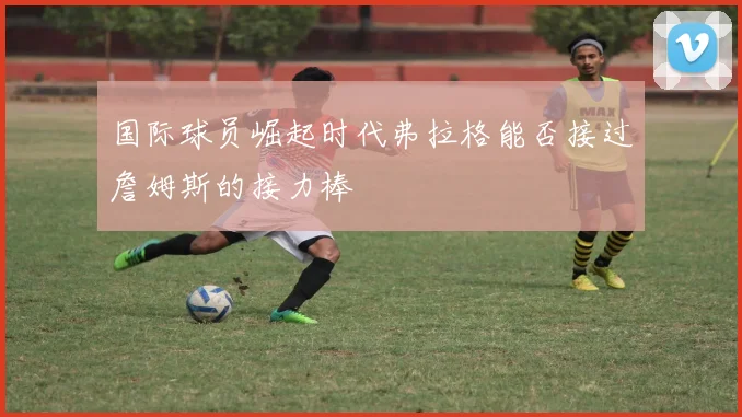 国际球员崛起时代弗拉格能否接过詹姆斯的接力棒