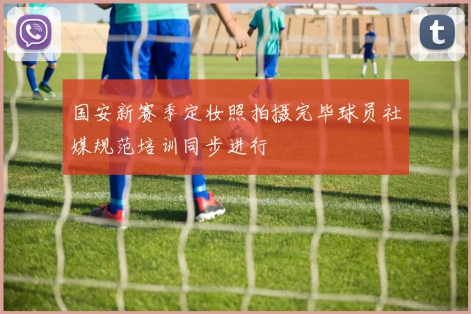 国安新赛季定妆照拍摄完毕球员社媒规范培训同步进行