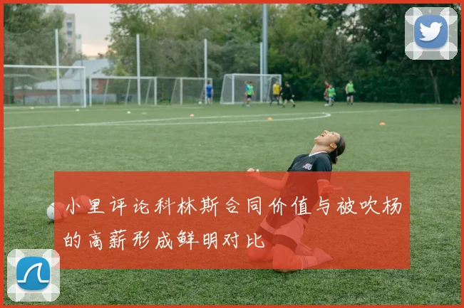 小里评论科林斯合同价值与被吹杨的高薪形成鲜明对比