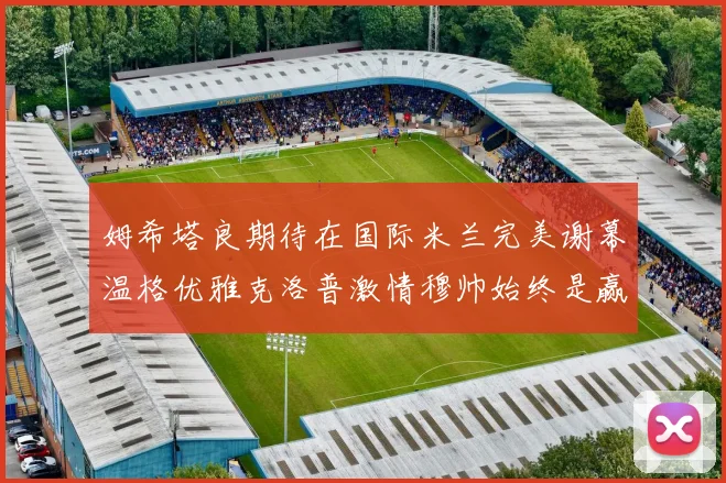 姆希塔良期待在国际米兰完美谢幕温格优雅克洛普激情穆帅始终是赢家