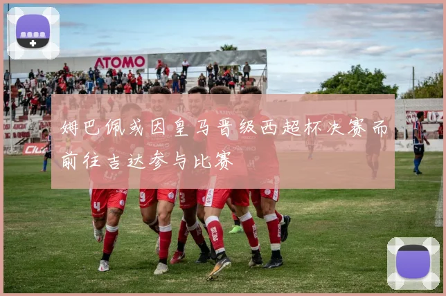 姆巴佩或因皇马晋级西超杯决赛而前往吉达参与比赛