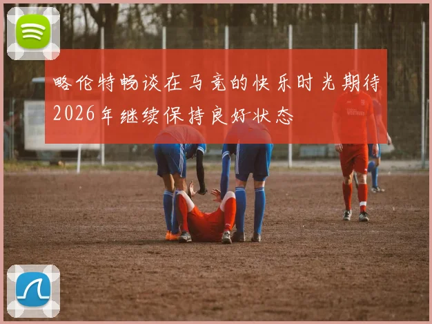 略伦特畅谈在马竞的快乐时光期待2026年继续保持良好状态