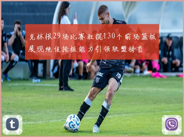 克林根29场比赛狂揽130个前场篮板展现绝佳抢板能力引领联盟榜首