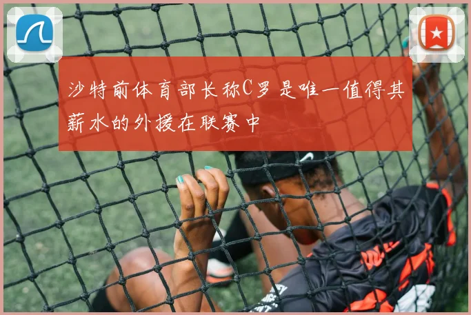 沙特前体育部长称C罗是唯一值得其薪水的外援在联赛中