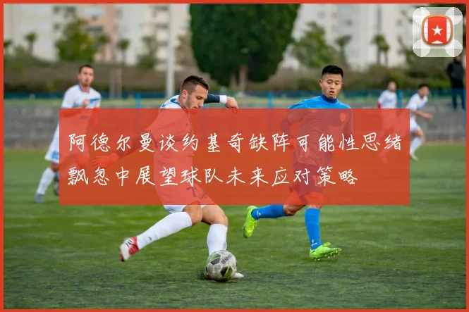 阿德尔曼谈约基奇缺阵可能性思绪飘忽中展望球队未来应对策略