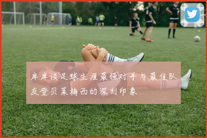 库库谈足球生涯最强对手与最佳队友登贝莱梅西的深刻印象