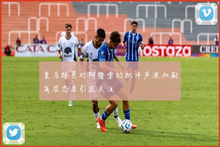皇马球员对阿隆索的批评声浪加剧高层态度引发关注