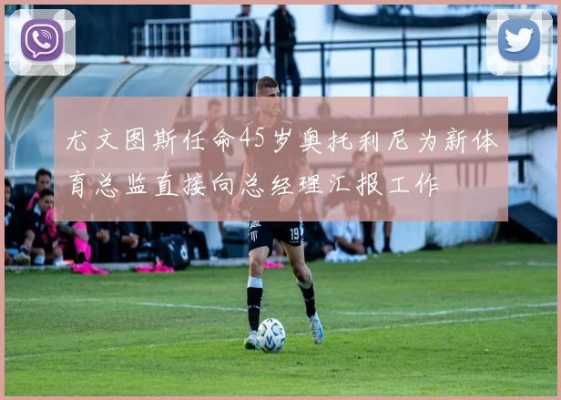 尤文图斯任命45岁奥托利尼为新体育总监直接向总经理汇报工作